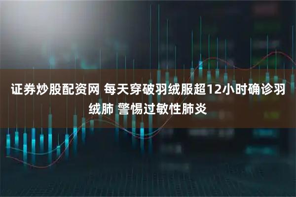 证券炒股配资网 每天穿破羽绒服超12小时确诊羽绒肺 警惕过敏性肺炎
