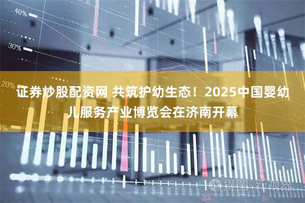 证券炒股配资网 共筑护幼生态！2025中国婴幼儿服务产业博览会在济南开幕