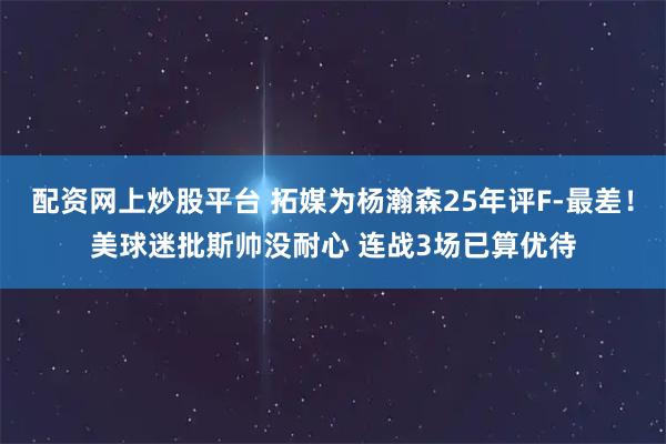 配资网上炒股平台 拓媒为杨瀚森25年评F-最差!美球迷批斯帅没耐心 连战3场已算优待