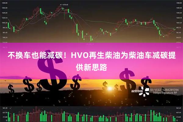 不换车也能减碳！HVO再生柴油为柴油车减碳提供新思路