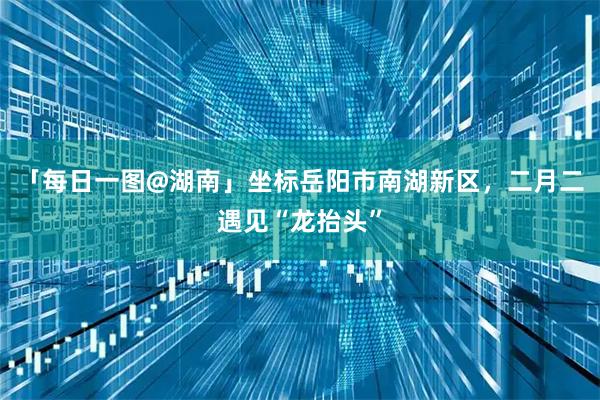 「每日一图@湖南」坐标岳阳市南湖新区，二月二遇见“龙抬头”
