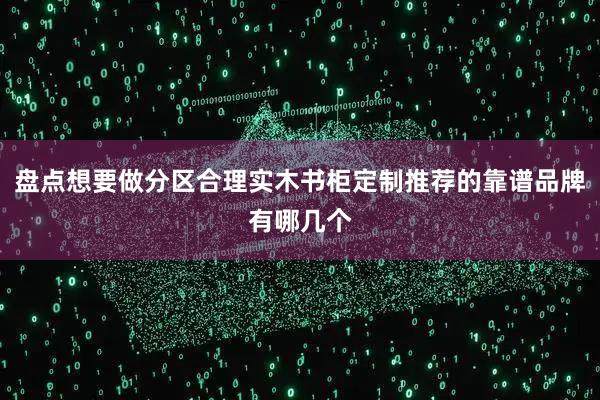 盘点想要做分区合理实木书柜定制推荐的靠谱品牌有哪几个