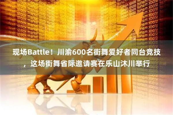 现场Battle！川渝600名街舞爱好者同台竞技，这场街舞省际邀请赛在乐山沐川举行