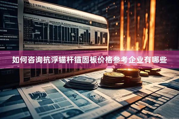 如何咨询抗浮锚杆锚固板价格参考企业有哪些
