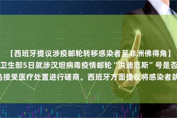 【西班牙提议涉疫邮轮转移感染者至非洲佛得角】世界卫生组织与西班牙卫生部5日就涉汉坦病毒疫情邮轮“洪迪厄斯”号是否停靠西班牙加那利群岛接受医疗处置进行磋商。西班牙方面提议将感染者就近转移至非洲国家佛得角，避免该邮轮停靠加那利群岛。