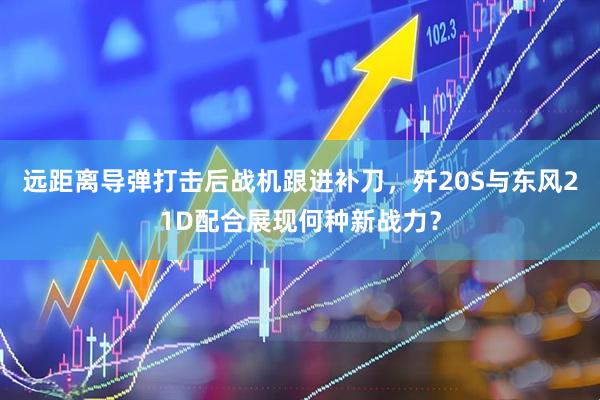 远距离导弹打击后战机跟进补刀，歼20S与东风21D配合展现何种新战力？
