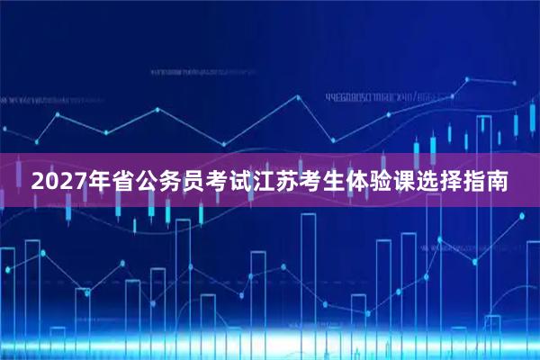 2027年省公务员考试江苏考生体验课选择指南