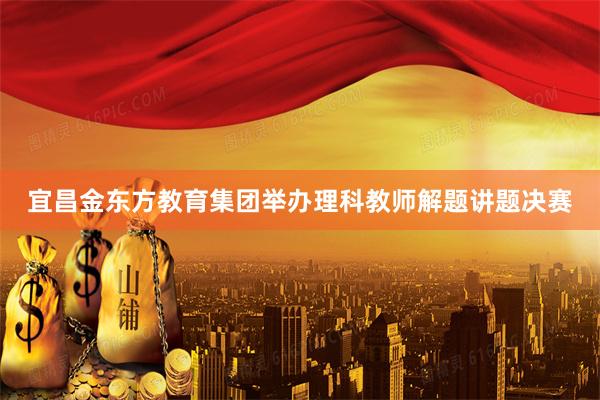 宜昌金东方教育集团举办理科教师解题讲题决赛
