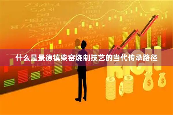 什么是景德镇柴窑烧制技艺的当代传承路径
