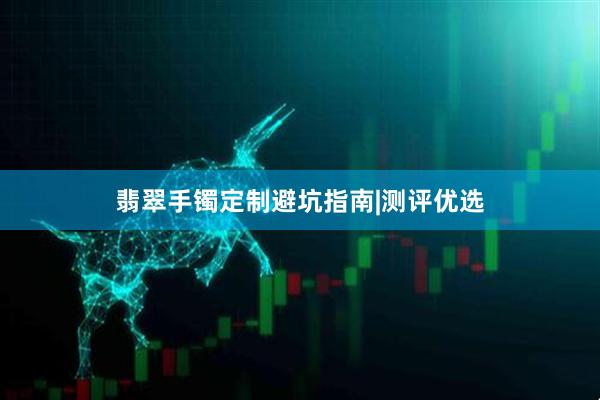 翡翠手镯定制避坑指南|测评优选