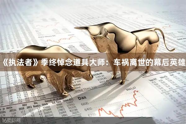 《执法者》季终悼念道具大师：车祸离世的幕后英雄