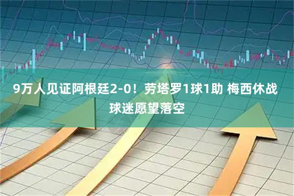 9万人见证阿根廷2-0！劳塔罗1球1助 梅西休战 球迷愿望落空
