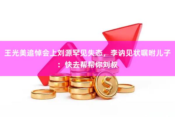 王光美追悼会上刘源罕见失态，李讷见状嘱咐儿子：快去帮帮你刘叔