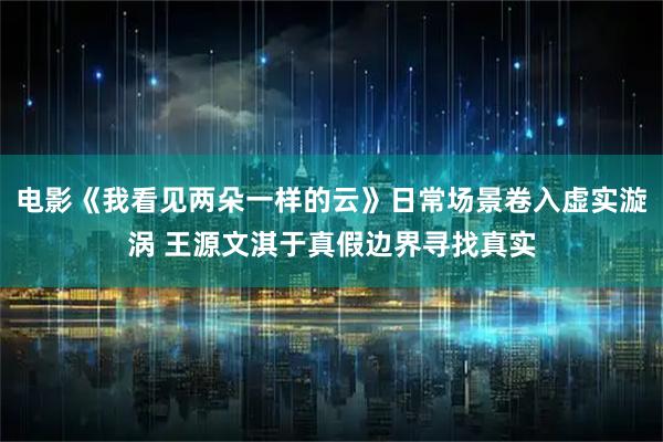 电影《我看见两朵一样的云》日常场景卷入虚实漩涡 王源文淇于真假边界寻找真实