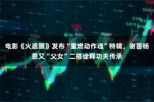 电影《火遮眼》发布“重燃动作魂”特辑，谢苗杨恩又“父女”二搭诠释功夫传承