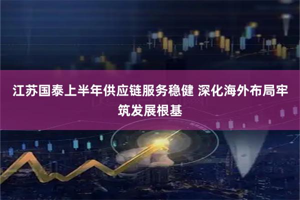 江苏国泰上半年供应链服务稳健 深化海外布局牢筑发展根基