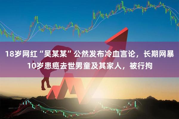 18岁网红“吴某某”公然发布冷血言论，长期网暴10岁患癌去世男童及其家人，被行拘