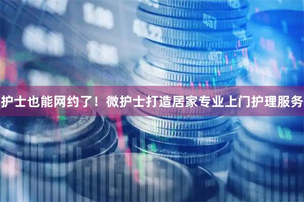 护士也能网约了！微护士打造居家专业上门护理服务
