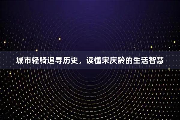 城市轻骑追寻历史，读懂宋庆龄的生活智慧