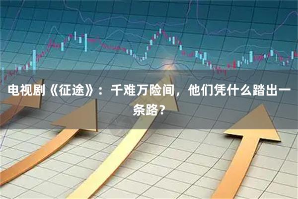 电视剧《征途》：千难万险间，他们凭什么踏出一条路？